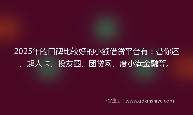 2025年的口碑比较好的小额借贷平台有：替你还、超人卡、投友圈、团贷网、度小满金融等。