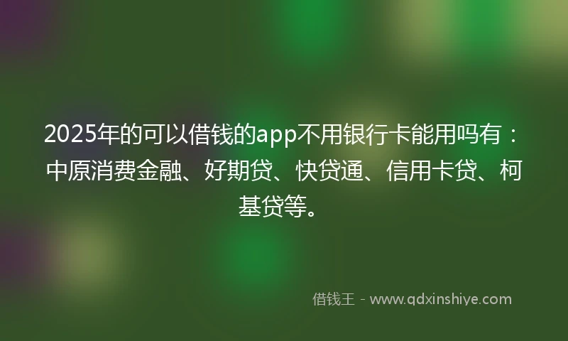 2025年的可以借钱的app不用银行卡能用吗有：中原消费金融、好期贷、快贷通、信用卡贷、柯基贷等。
