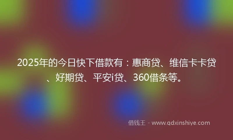 2025年的今日快下借款有：惠商贷、维信卡卡贷、好期贷、平安i贷、360借条等。
