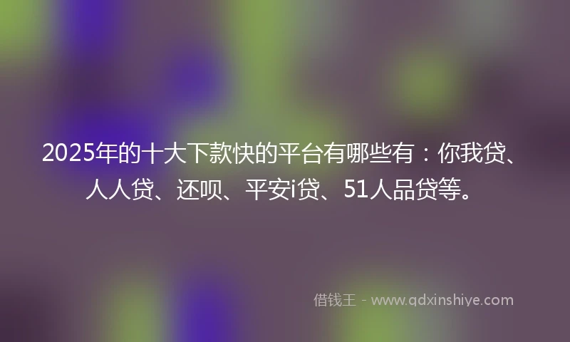 2025年的十大下款快的平台有哪些有：你我贷、人人贷、还呗、平安i贷、51人品贷等。