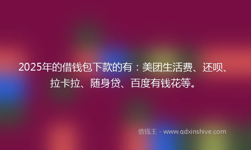 2025年的借钱包下款的有：美团生活费、还呗、拉卡拉、随身贷、百度有钱花等。