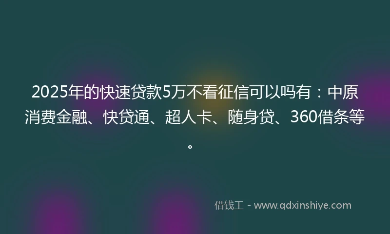 2025年的快速贷款5万不看征信可以吗有：中原消费金融、快贷通、超人卡、随身贷、360借条等。