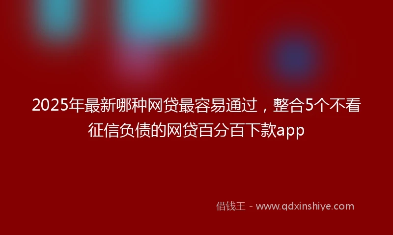2025年最新哪种网贷最容易通过，整合5个不看征信负债的网贷百分百下款app