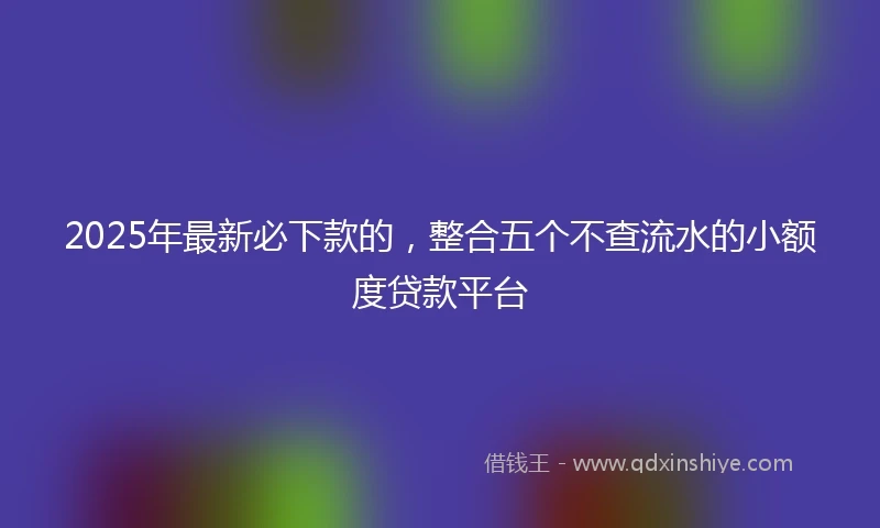 2025年最新必下款的，整合五个不查流水的小额度贷款平台
