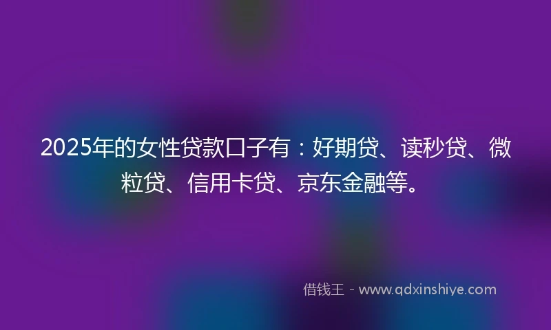 2025年的女性贷款口子有：好期贷、读秒贷、微粒贷、信用卡贷、京东金融等。