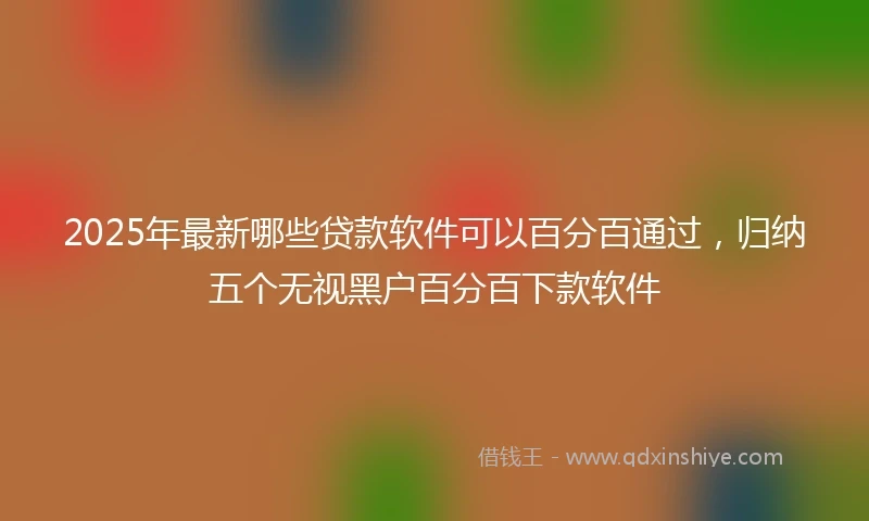 2025年最新哪些贷款软件可以百分百通过，归纳五个无视黑户百分百下款软件