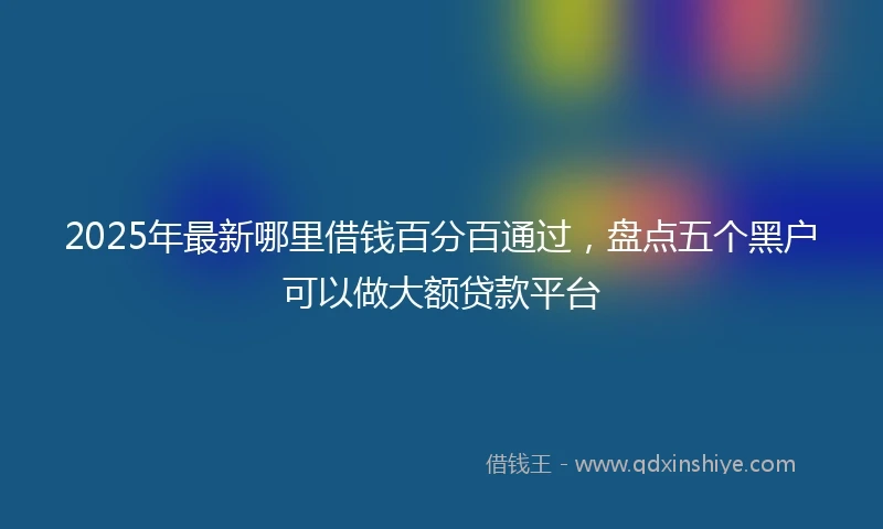 2025年最新哪里借钱百分百通过，盘点五个黑户可以做大额贷款平台