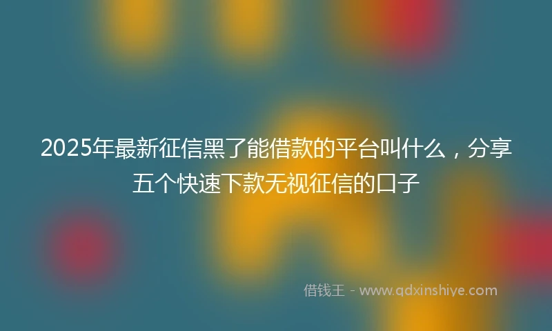 2025年最新征信黑了能借款的平台叫什么，分享五个快速下款无视征信的口子