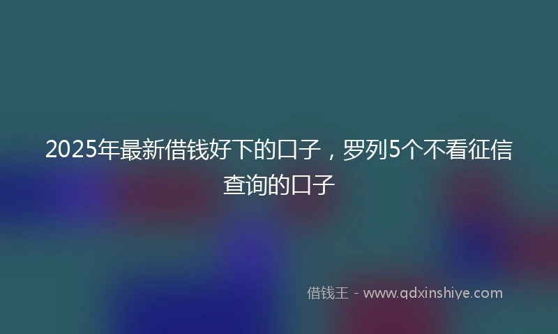 2025年最新借钱好下的口子，罗列5个不看征信查询的口子
