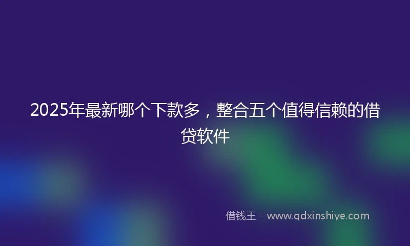 2025年最新哪个下款多，整合五个值得信赖的借贷软件