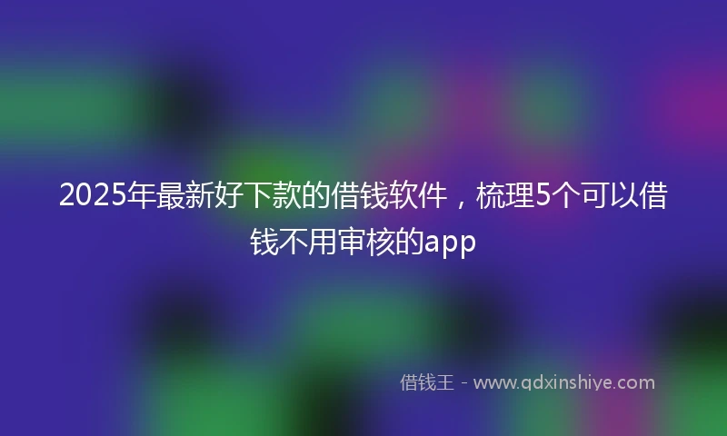 2025年最新好下款的借钱软件，梳理5个可以借钱不用审核的app