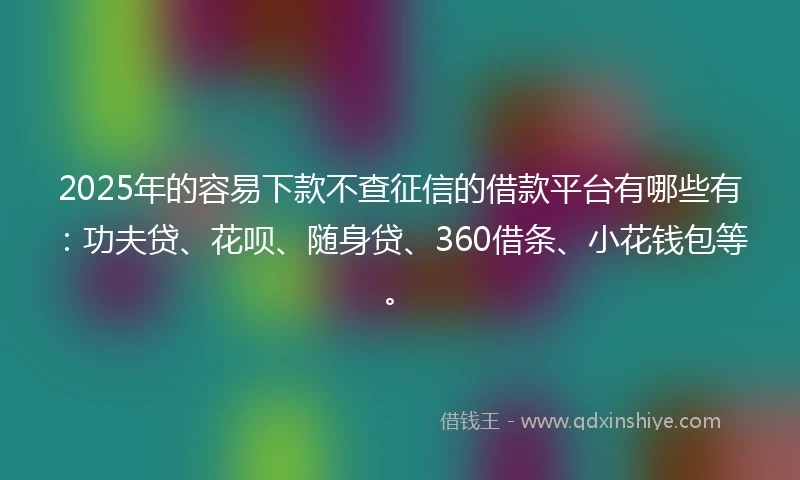 2025年的容易下款不查征信的借款平台有哪些有：功夫贷、花呗、随身贷、360借条、小花钱包等。
