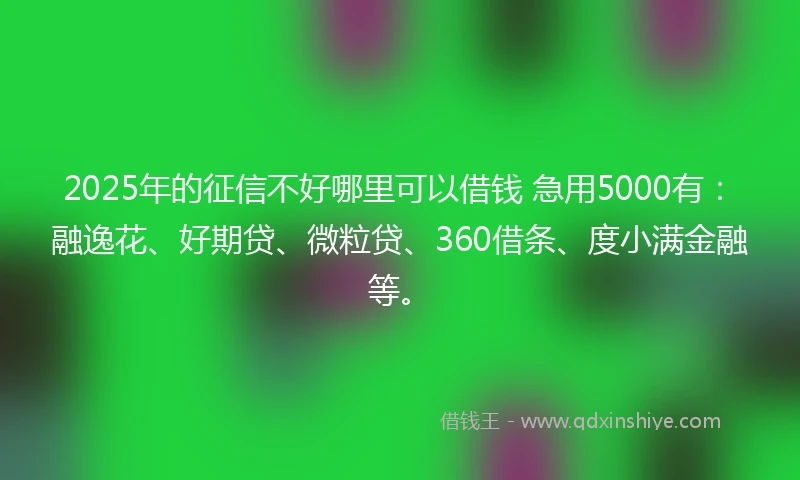 2025年的征信不好哪里可以借钱 急用5000有：融逸花、好期贷、微粒贷、360借条、度小满金融等。