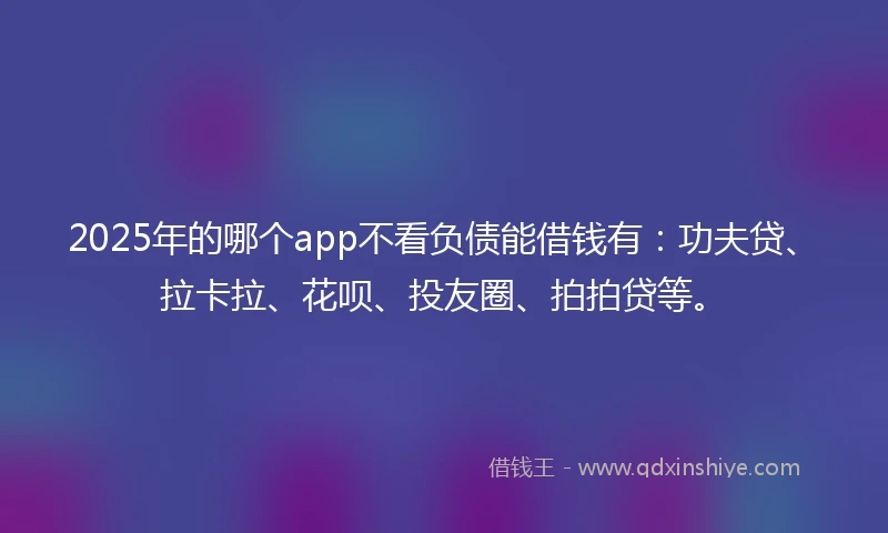 2025年的哪个app不看负债能借钱有：功夫贷、拉卡拉、花呗、投友圈、拍拍贷等。