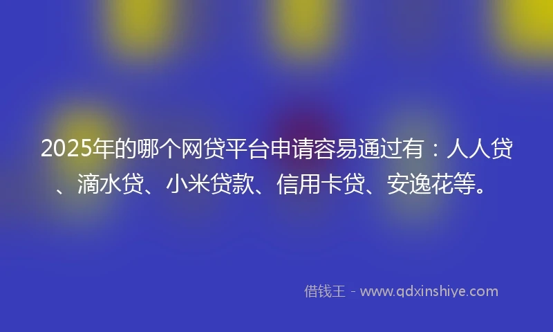 2025年的哪个网贷平台申请容易通过有：人人贷、滴水贷、小米贷款、信用卡贷、安逸花等。
