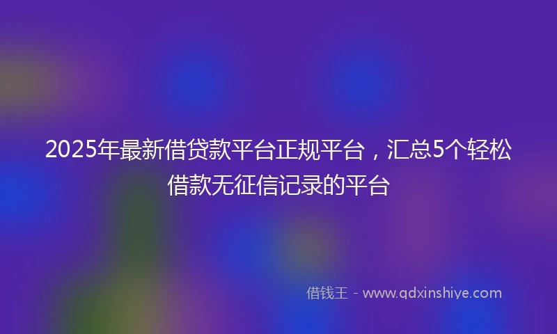 2025年最新借贷款平台正规平台，汇总5个轻松借款无征信记录的平台