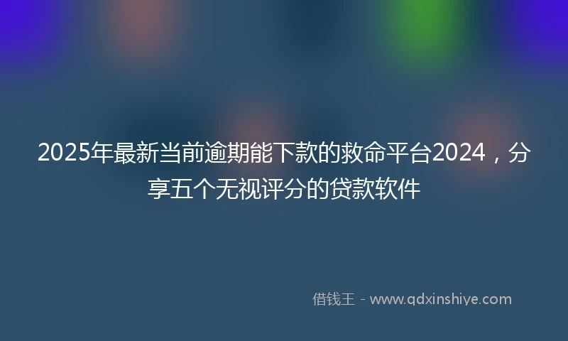 2025年最新当前逾期能下款的救命平台2024，分享五个无视评分的贷款软件