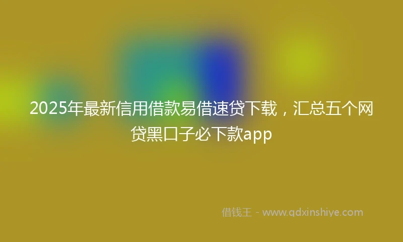 2025年最新信用借款易借速贷下载，汇总五个网贷黑口子必下款app