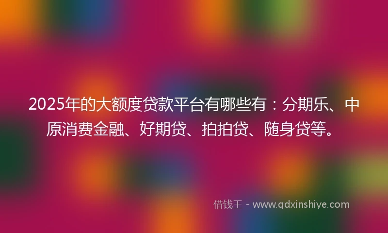 2025年的大额度贷款平台有哪些有：分期乐、中原消费金融、好期贷、拍拍贷、随身贷等。