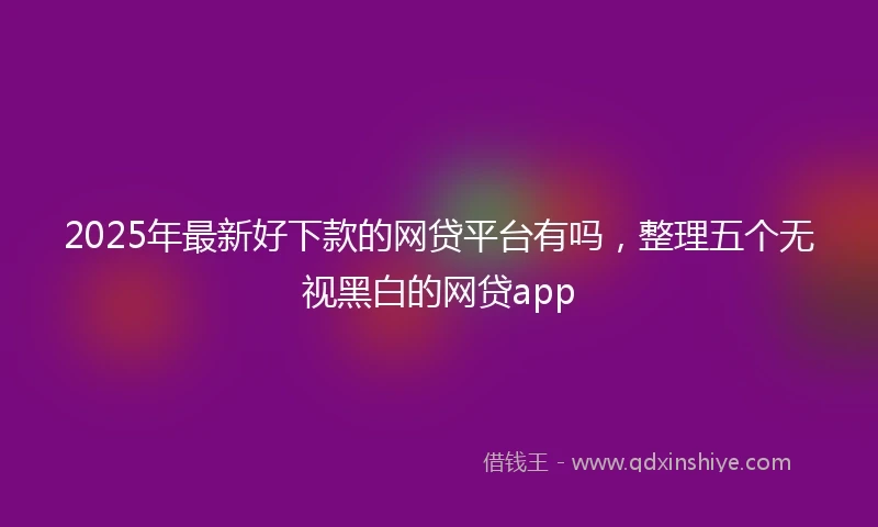 2025年最新好下款的网贷平台有吗，整理五个无视黑白的网贷app