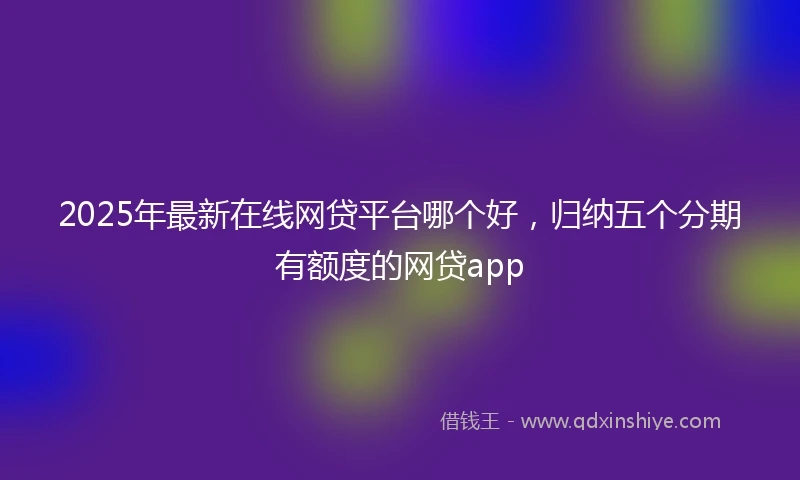 2025年最新在线网贷平台哪个好，归纳五个分期有额度的网贷app