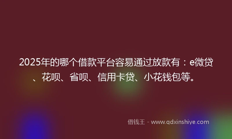 2025年的哪个借款平台容易通过放款有：e微贷、花呗、省呗、信用卡贷、小花钱包等。