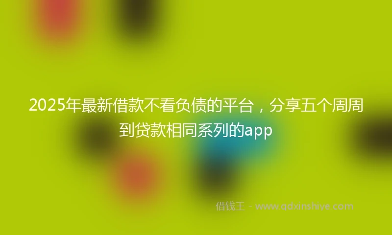 2025年最新借款不看负债的平台，分享五个周周到贷款相同系列的app