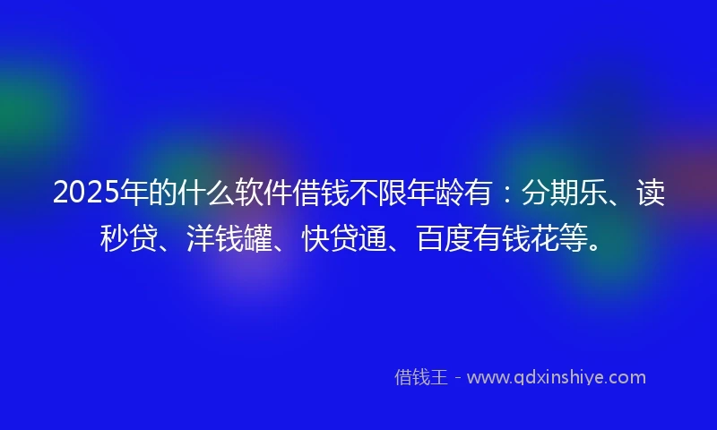 2025年的什么软件借钱不限年龄有：分期乐、读秒贷、洋钱罐、快贷通、百度有钱花等。