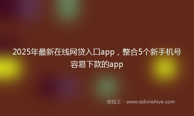 2025年最新在线网贷入口app，整合5个新手机号容易下款的app