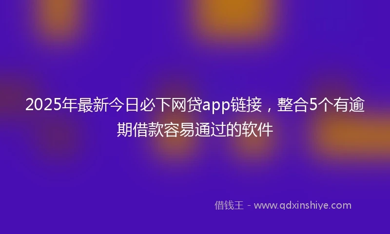 2025年最新今日必下网贷app链接，整合5个有逾期借款容易通过的软件