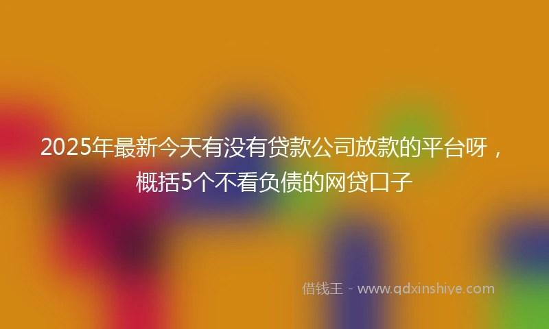 2025年最新今天有没有贷款公司放款的平台呀，概括5个不看负债的网贷口子