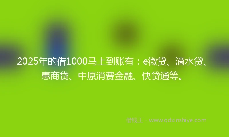 2025年的借1000马上到账有：e微贷、滴水贷、惠商贷、中原消费金融、快贷通等。