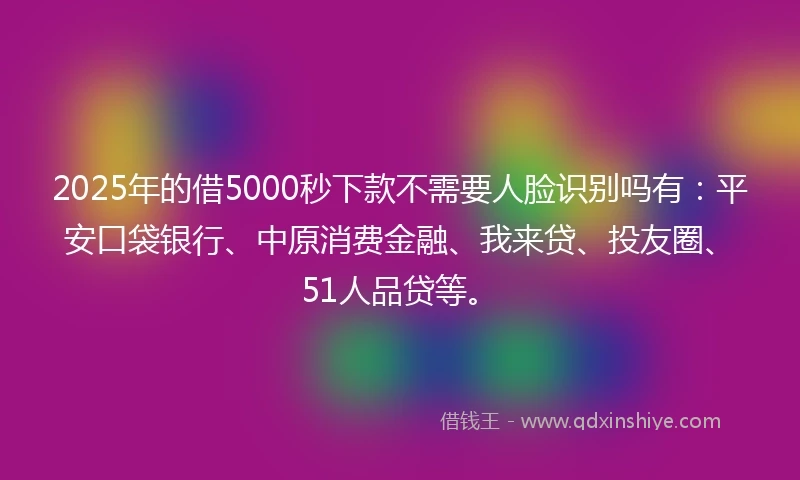 2025年的借5000秒下款不需要人脸识别吗有：平安口袋银行、中原消费金融、我来贷、投友圈、51人品贷等。