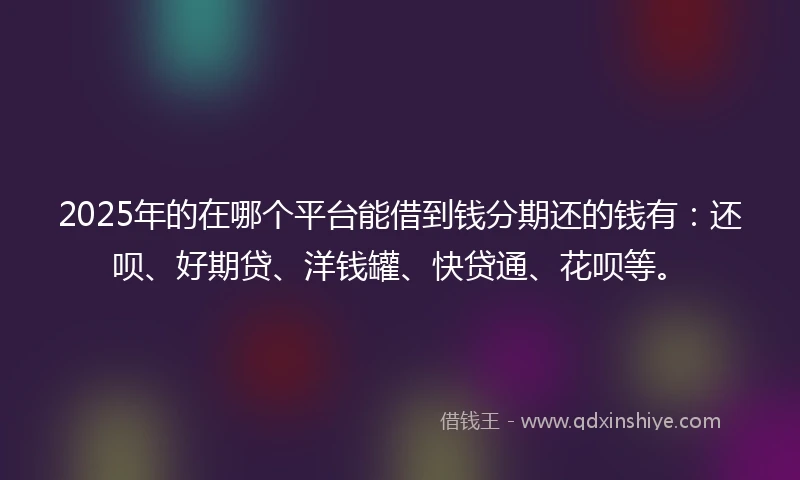 2025年的在哪个平台能借到钱分期还的钱有：还呗、好期贷、洋钱罐、快贷通、花呗等。