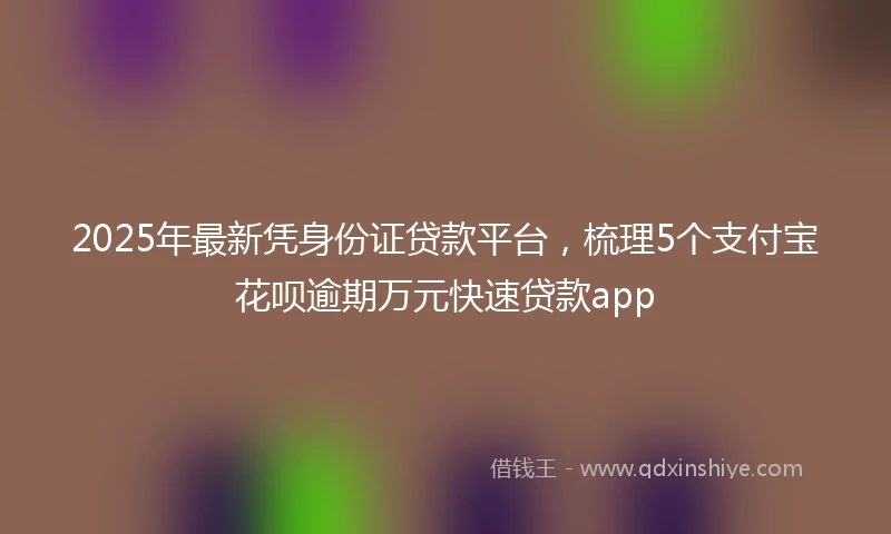 2025年最新凭身份证贷款平台，梳理5个支付宝花呗逾期万元快速贷款app