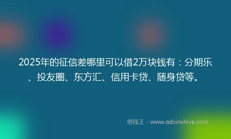 2025年的征信差哪里可以借2万块钱有：分期乐、投友圈、东方汇、信用卡贷、随身贷等。