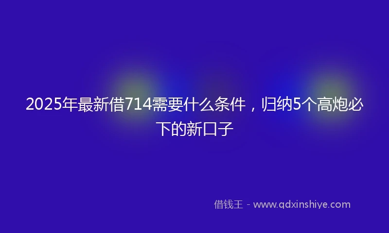 2025年最新借714需要什么条件，归纳5个高炮必下的新口子