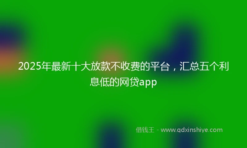 2025年最新十大放款不收费的平台，汇总五个利息低的网贷app