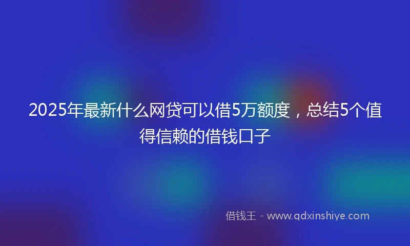 2025年最新什么网贷可以借5万额度，总结5个值得信赖的借钱口子