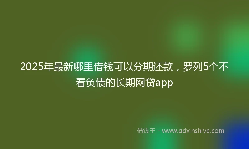 2025年最新哪里借钱可以分期还款，罗列5个不看负债的长期网贷app