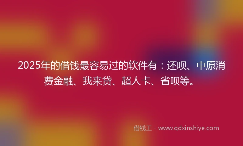 2025年的借钱最容易过的软件有：还呗、中原消费金融、我来贷、超人卡、省呗等。