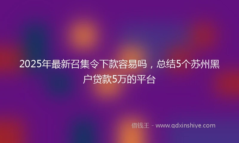 2025年最新召集令下款容易吗，总结5个苏州黑户贷款5万的平台