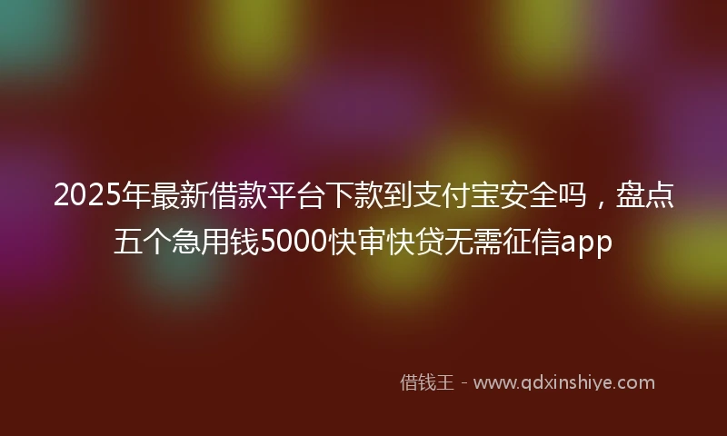 2025年最新借款平台下款到支付宝安全吗，盘点五个急用钱5000快审快贷无需征信app