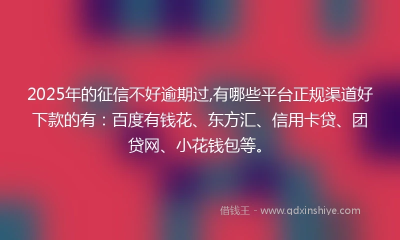 2025年的征信不好逾期过,有哪些平台正规渠道好下款的有：百度有钱花、东方汇、信用卡贷、团贷网、小花钱包等。