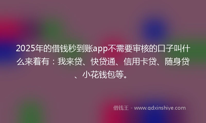 2025年的借钱秒到账app不需要审核的口子叫什么来着有：我来贷、快贷通、信用卡贷、随身贷、小花钱包等。