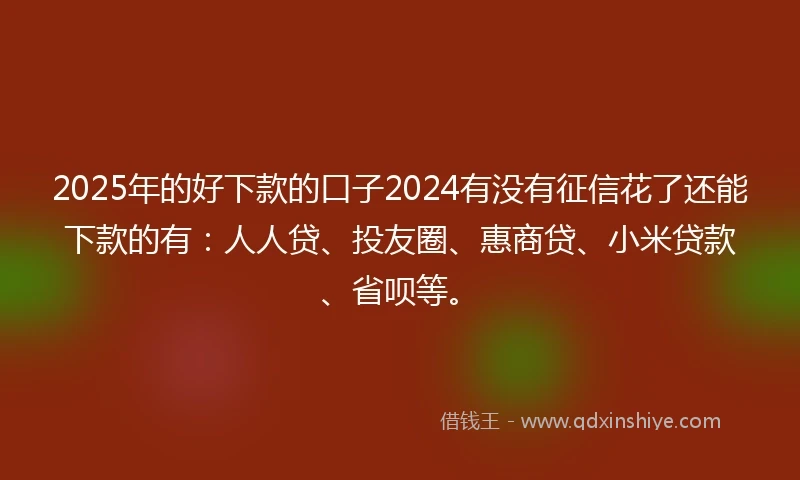 2025年的好下款的口子2024有没有征信花了还能下款的有：人人贷、投友圈、惠商贷、小米贷款、省呗等。