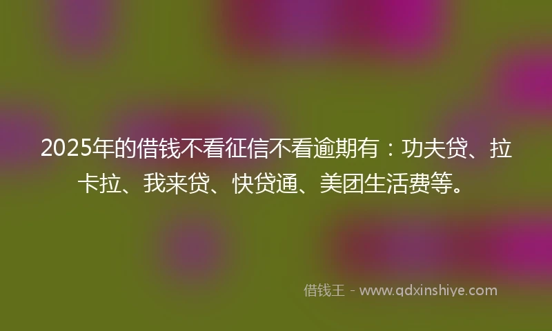 2025年的借钱不看征信不看逾期有：功夫贷、拉卡拉、我来贷、快贷通、美团生活费等。