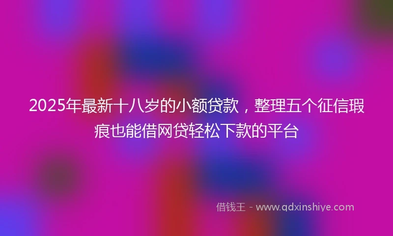 2025年最新十八岁的小额贷款，整理五个征信瑕疵也能借网贷轻松下款的平台