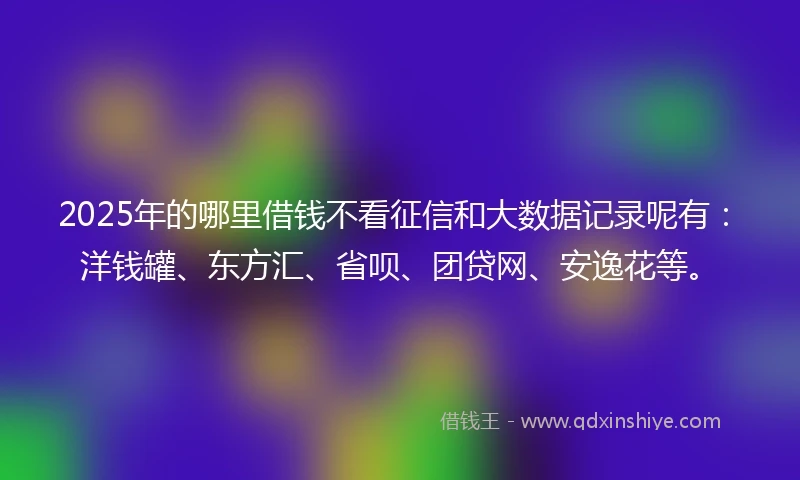 2025年的哪里借钱不看征信和大数据记录呢有：洋钱罐、东方汇、省呗、团贷网、安逸花等。