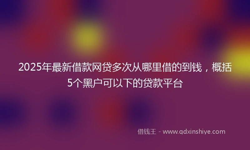 2025年最新借款网贷多次从哪里借的到钱，概括5个黑户可以下的贷款平台